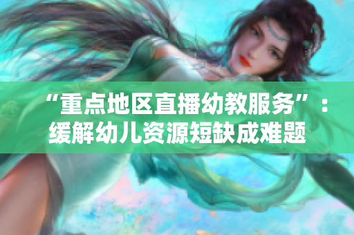 “重点地区直播幼教服务”：缓解幼儿资源短缺成难题