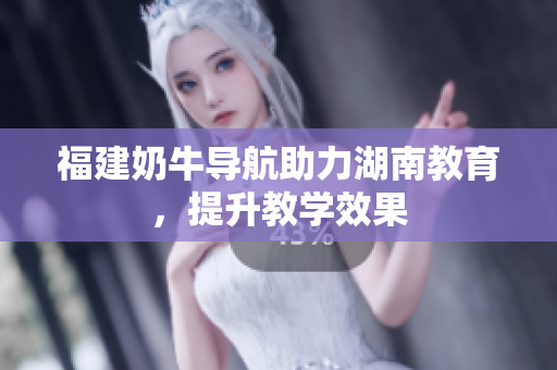福建奶牛导航助力湖南教育，提升教学效果