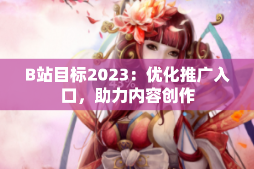 B站目标2023：优化推广入口，助力内容创作