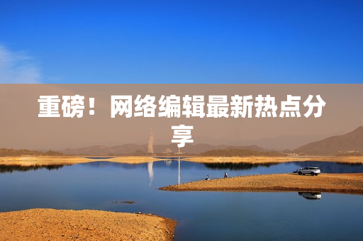 重磅！网络编辑最新热点分享
