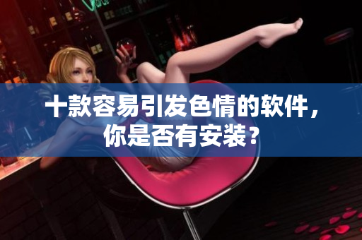 十款容易引发色情的软件，你是否有安装？