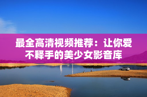 最全高清视频推荐：让你爱不释手的美少女影音库