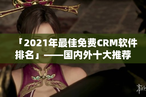 「2021年最佳免费CRM软件排名」——国内外十大推荐