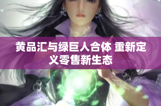 黄品汇与绿巨人合体 重新定义零售新生态