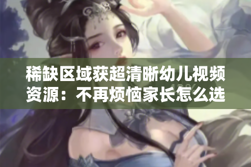 稀缺区域获超清晰幼儿视频资源：不再烦恼家长怎么选片！