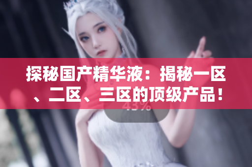 探秘国产精华液：揭秘一区、二区、三区的顶级产品！