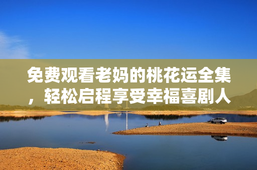 免费观看老妈的桃花运全集，轻松启程享受幸福喜剧人生！