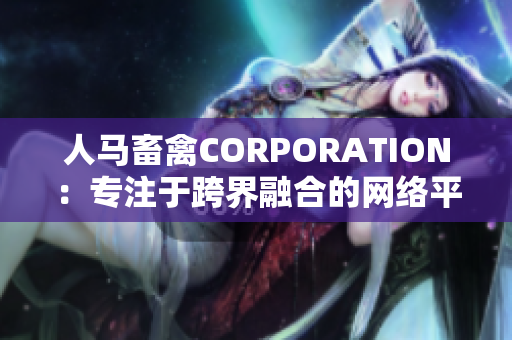 人马畜禽CORPORATION：专注于跨界融合的网络平台