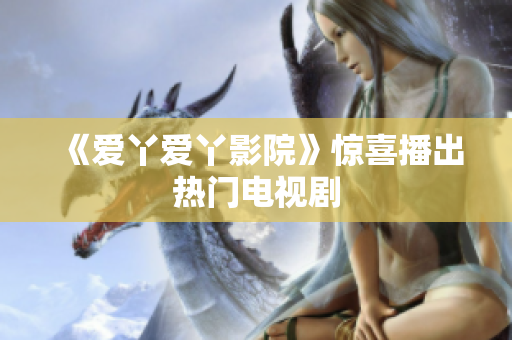 《爱丫爱丫影院》惊喜播出热门电视剧