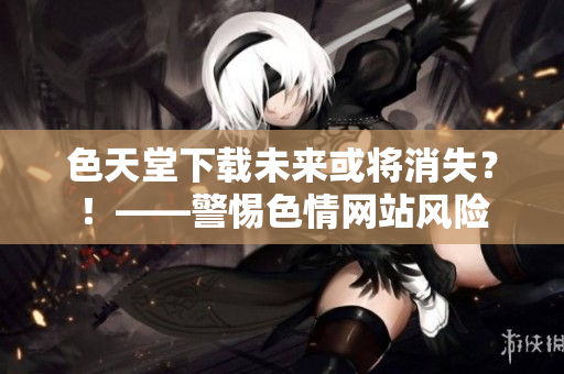 色天堂下载未来或将消失？！——警惕色情网站风险