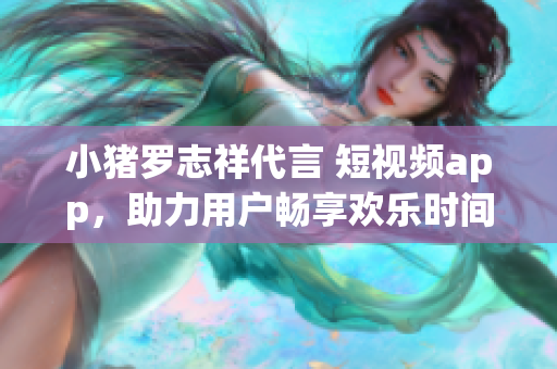 小猪罗志祥代言 短视频app，助力用户畅享欢乐时间