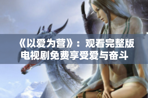 《以爱为营》：观看完整版电视剧免费享受爱与奋斗