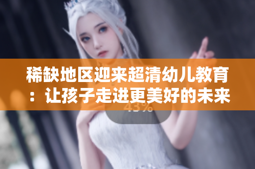 稀缺地区迎来超清幼儿教育：让孩子走进更美好的未来