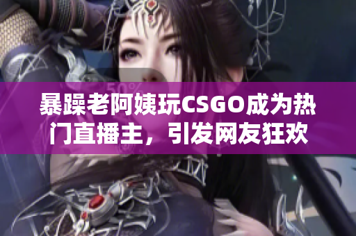 暴躁老阿姨玩CSGO成为热门直播主，引发网友狂欢