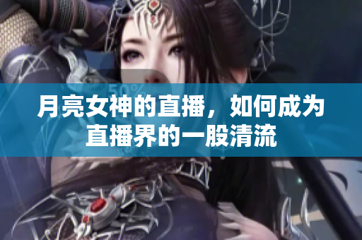 月亮女神的直播，如何成为直播界的一股清流