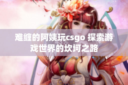 难缠的阿姨玩csgo 探索游戏世界的坎坷之路