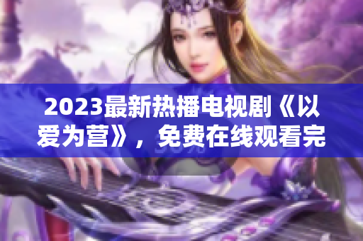 2023最新热播电视剧《以爱为营》，免费在线观看完整版