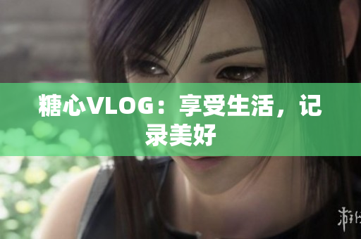 糖心VLOG：享受生活，记录美好