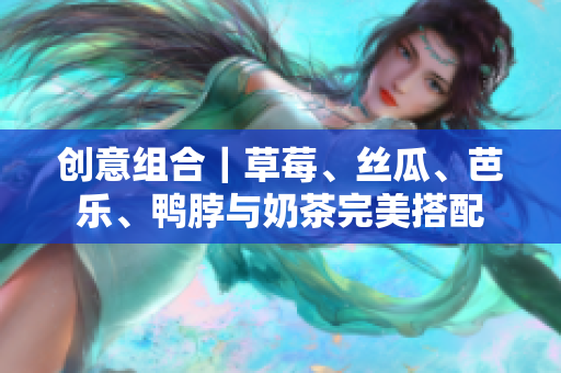 创意组合｜草莓、丝瓜、芭乐、鸭脖与奶茶完美搭配