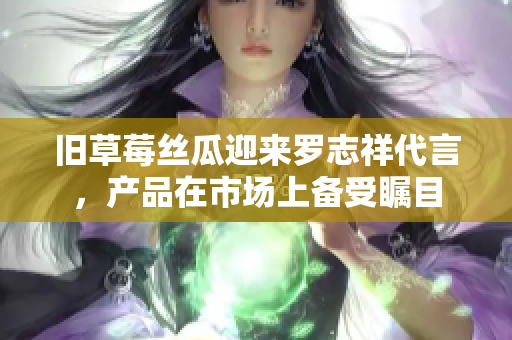 旧草莓丝瓜迎来罗志祥代言，产品在市场上备受瞩目