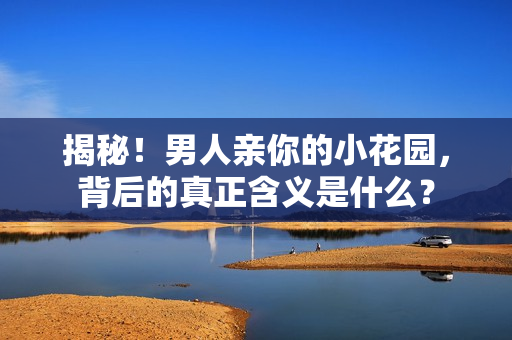 揭秘！男人亲你的小花园，背后的真正含义是什么？
