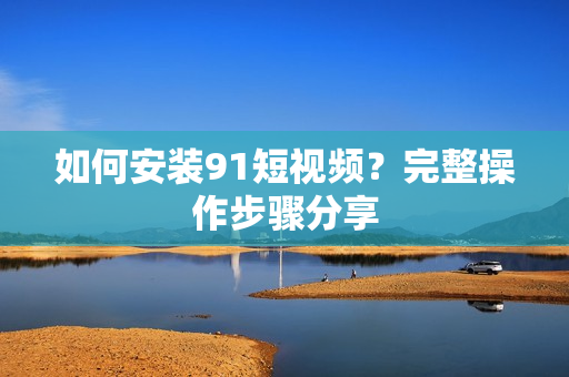 如何安装91短视频？完整操作步骤分享