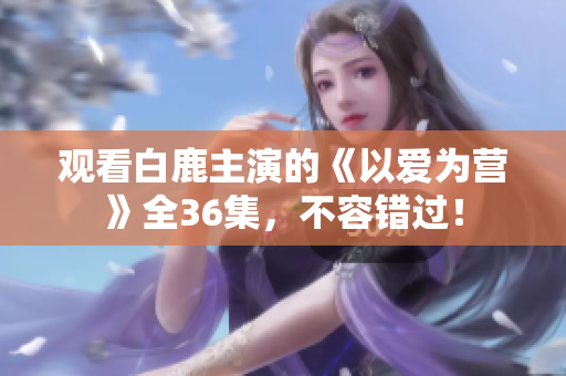 观看白鹿主演的《以爱为营》全36集，不容错过！