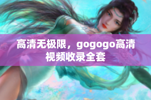 高清无极限，gogogo高清视频收录全套