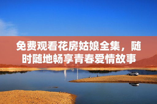 免费观看花房姑娘全集，随时随地畅享青春爱情故事