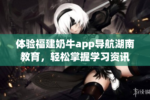体验福建奶牛app导航湖南教育，轻松掌握学习资讯