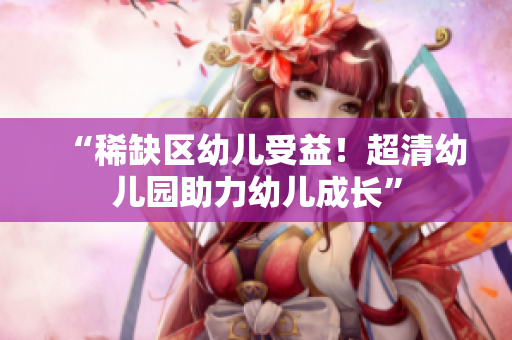 “稀缺区幼儿受益！超清幼儿园助力幼儿成长”