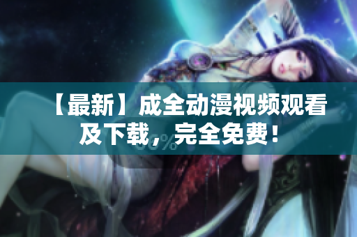 【最新】成全动漫视频观看及下载，完全免费！