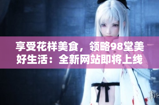 享受花样美食，领略98堂美好生活：全新网站即将上线！