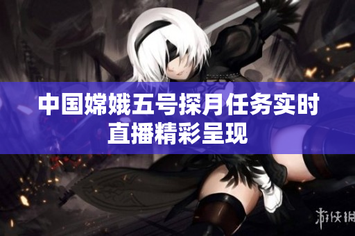 中国嫦娥五号探月任务实时直播精彩呈现