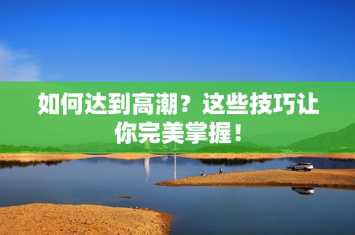 如何达到高潮？这些技巧让你完美掌握！