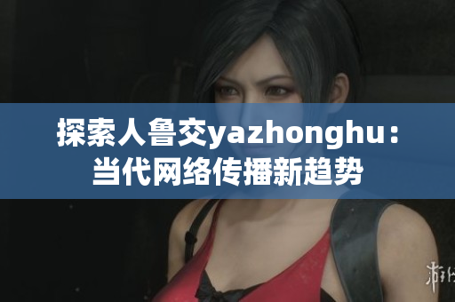 探索人鲁交yazhonghu：当代网络传播新趋势