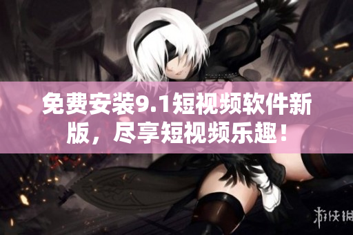 免费安装9.1短视频软件新版，尽享短视频乐趣！