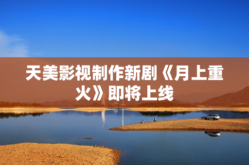 天美影视制作新剧《月上重火》即将上线