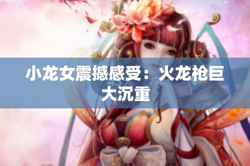 小龙女震撼感受：火龙枪巨大沉重