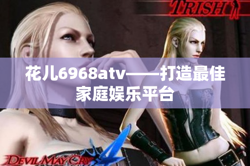 花儿6968atv——打造最佳家庭娱乐平台