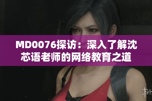 MD0076探访：深入了解沈芯语老师的网络教育之道
