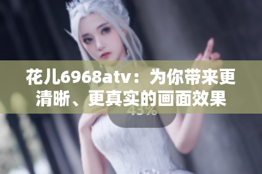 花儿6968atv：为你带来更清晰、更真实的画面效果