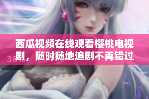 西瓜视频在线观看樱桃电视剧，随时随地追剧不再错过