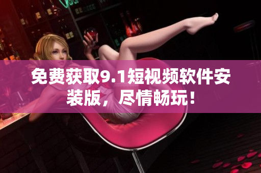 免费获取9.1短视频软件安装版，尽情畅玩！