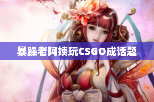 暴躁老阿姨玩CSGO成话题