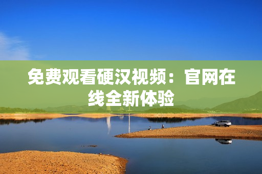 免费观看硬汉视频：官网在线全新体验