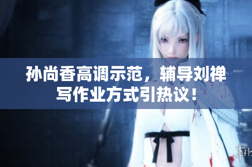 孙尚香高调示范，辅导刘禅写作业方式引热议！