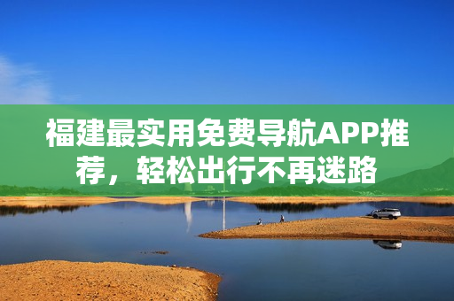 福建最实用免费导航APP推荐，轻松出行不再迷路