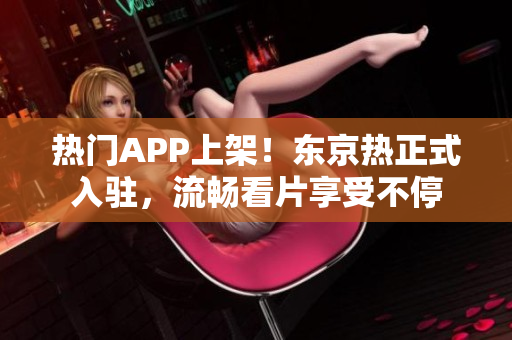 热门APP上架！东京热正式入驻，流畅看片享受不停