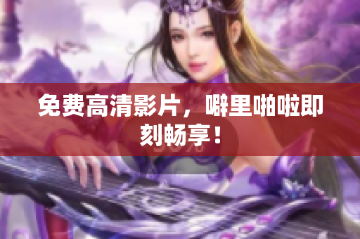 免费高清影片，噼里啪啦即刻畅享！